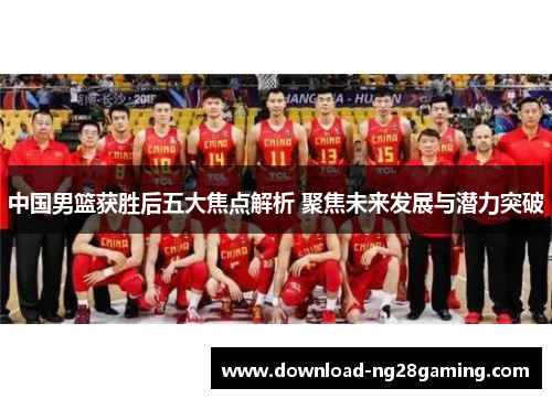 中国男篮获胜后五大焦点解析 聚焦未来发展与潜力突破