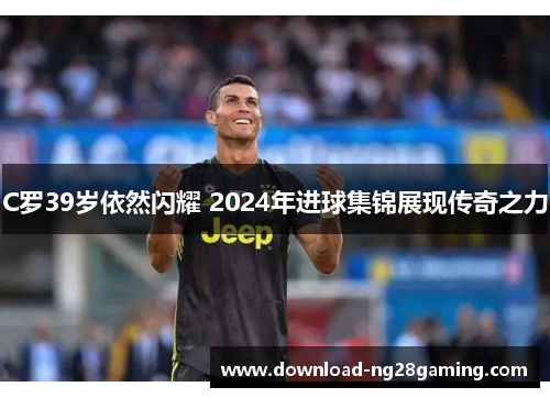 C罗39岁依然闪耀 2024年进球集锦展现传奇之力