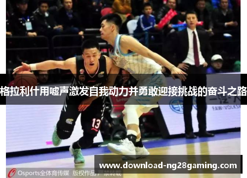 格拉利什用嘘声激发自我动力并勇敢迎接挑战的奋斗之路
