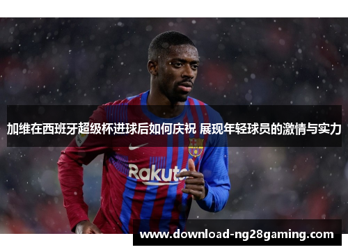 加维在西班牙超级杯进球后如何庆祝 展现年轻球员的激情与实力