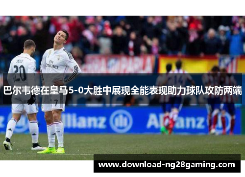 巴尔韦德在皇马5-0大胜中展现全能表现助力球队攻防两端