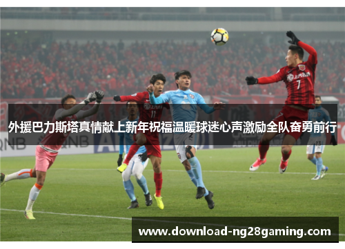 外援巴力斯塔真情献上新年祝福温暖球迷心声激励全队奋勇前行