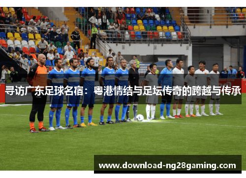 寻访广东足球名宿：粤港情结与足坛传奇的跨越与传承