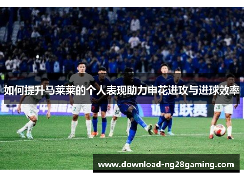 如何提升马莱莱的个人表现助力申花进攻与进球效率
