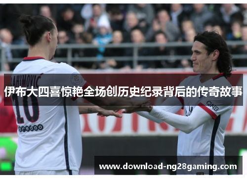 伊布大四喜惊艳全场创历史纪录背后的传奇故事