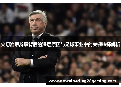 安切洛蒂辞职背后的深层原因与足球事业中的关键抉择解析
