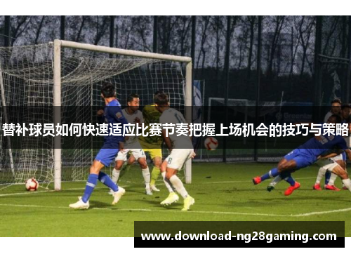 替补球员如何快速适应比赛节奏把握上场机会的技巧与策略
