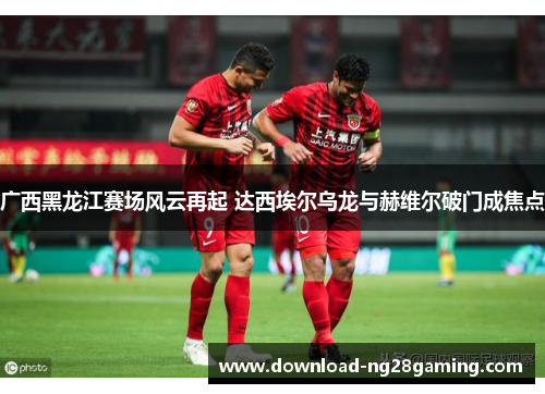 广西黑龙江赛场风云再起 达西埃尔乌龙与赫维尔破门成焦点