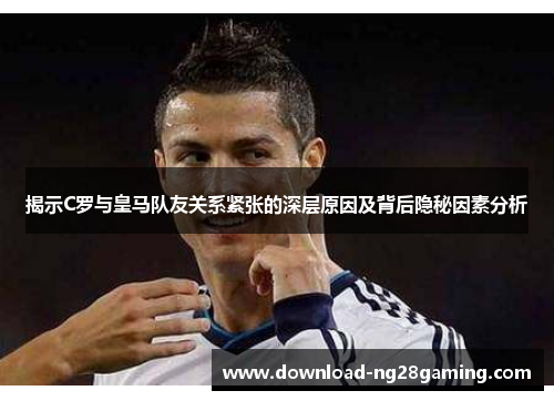 揭示C罗与皇马队友关系紧张的深层原因及背后隐秘因素分析