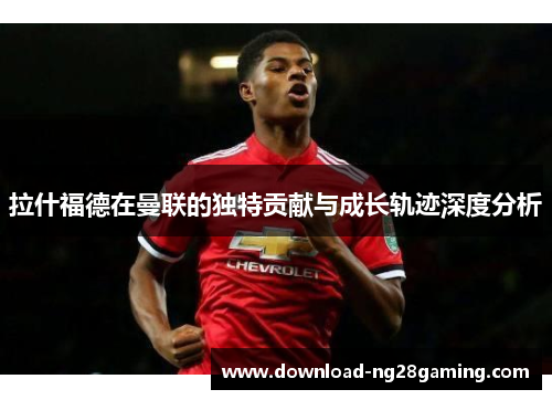 拉什福德在曼联的独特贡献与成长轨迹深度分析