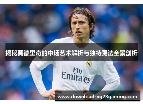 揭秘莫德里奇的中场艺术解析与独特踢法全景剖析