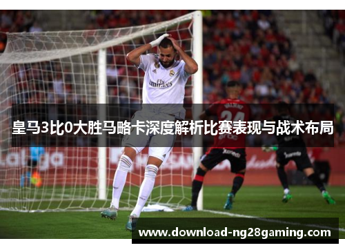 皇马3比0大胜马略卡深度解析比赛表现与战术布局