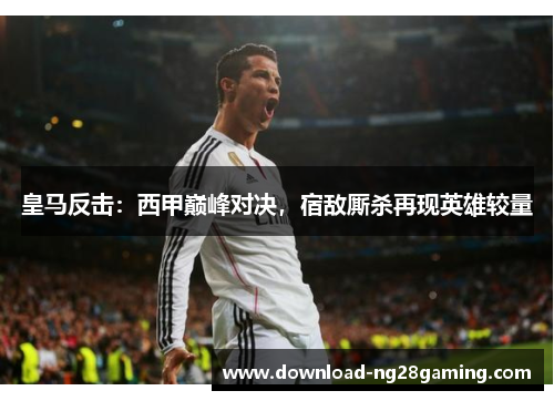 皇马反击：西甲巅峰对决，宿敌厮杀再现英雄较量