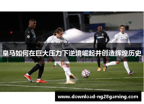 皇马如何在巨大压力下逆境崛起并创造辉煌历史