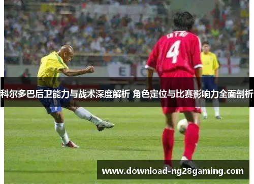 科尔多巴后卫能力与战术深度解析 角色定位与比赛影响力全面剖析