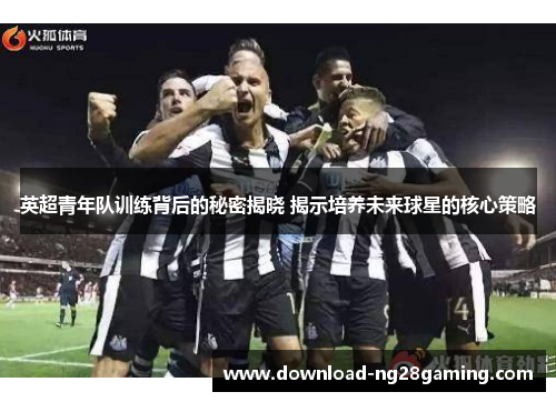 英超青年队训练背后的秘密揭晓 揭示培养未来球星的核心策略