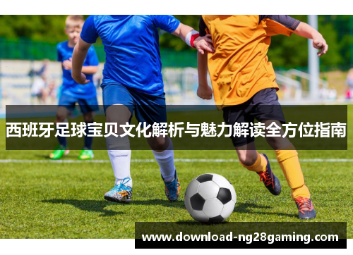 西班牙足球宝贝文化解析与魅力解读全方位指南