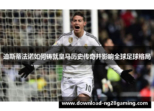 迪斯蒂法诺如何铸就皇马历史传奇并影响全球足球格局