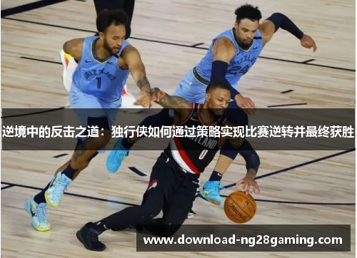 逆境中的反击之道：独行侠如何通过策略实现比赛逆转并最终获胜