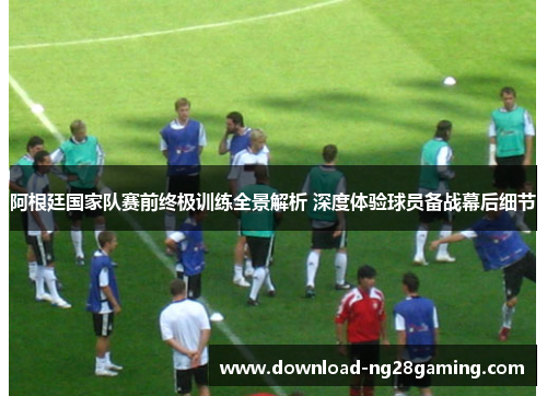 阿根廷国家队赛前终极训练全景解析 深度体验球员备战幕后细节