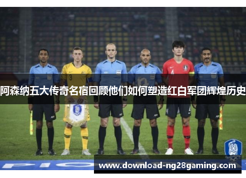 阿森纳五大传奇名宿回顾他们如何塑造红白军团辉煌历史