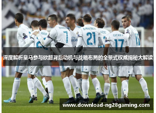 深度解析皇马参与欧超背后动机与战略布局的全景式权威揭秘大解读