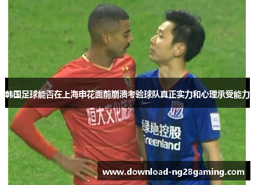 韩国足球能否在上海申花面前崩溃考验球队真正实力和心理承受能力