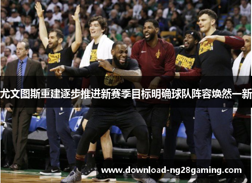 尤文图斯重建逐步推进新赛季目标明确球队阵容焕然一新