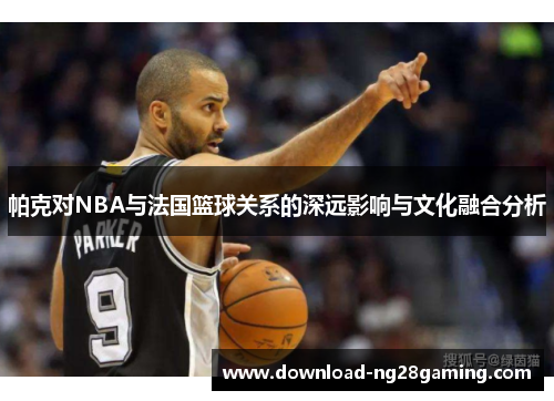 帕克对NBA与法国篮球关系的深远影响与文化融合分析