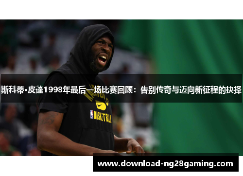 斯科蒂·皮蓬1998年最后一场比赛回顾：告别传奇与迈向新征程的抉择