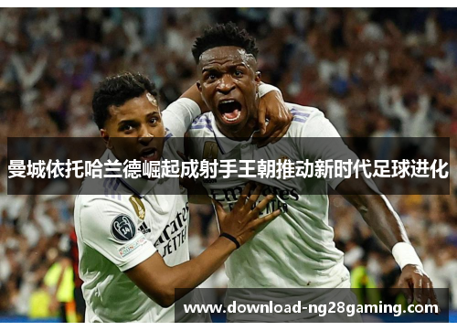 曼城依托哈兰德崛起成射手王朝推动新时代足球进化 曼城依托哈兰德崛起成射手王朝推动新时代足球进化