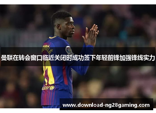 曼联在转会窗口临近关闭时成功签下年轻前锋加强锋线实力