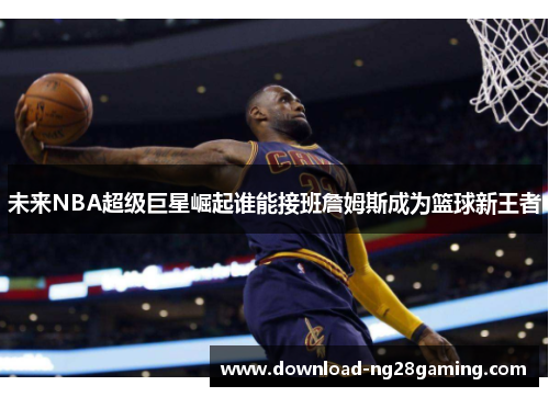 未来NBA超级巨星崛起谁能接班詹姆斯成为篮球新王者 未来NBA超级巨星崛起谁能接班詹姆斯成为篮球新王者