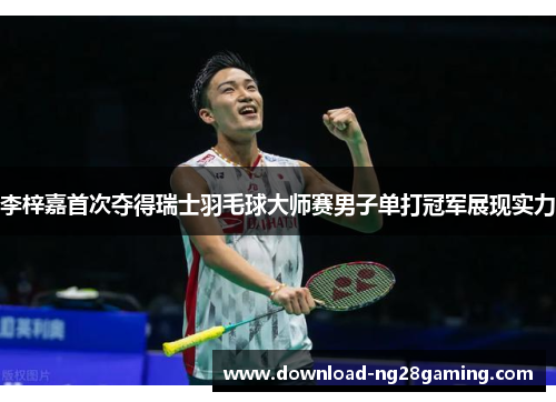李梓嘉首次夺得瑞士羽毛球大师赛男子单打冠军展现实力 李梓嘉首次夺得瑞士羽毛球大师赛男子单打冠军展现实力