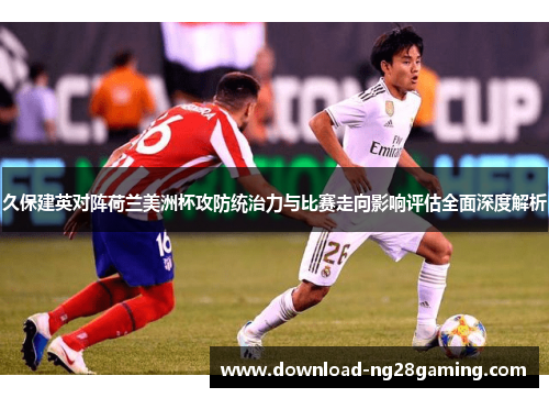 久保建英对阵荷兰美洲杯攻防统治力与比赛走向影响评估全面深度解析 久保建英对阵荷兰美洲杯攻防统治力与比赛走向影响评估全面深度解析