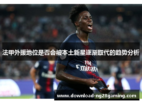 法甲外援地位是否会被本土新星逐渐取代的趋势分析 法甲外援地位是否会被本土新星逐渐取代的趋势分析