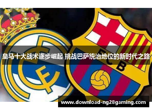 皇马十大战术逐步崛起 挑战巴萨统治地位的新时代之路