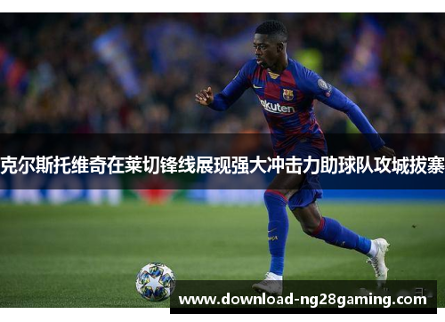 克尔斯托维奇在莱切锋线展现强大冲击力助球队攻城拔寨