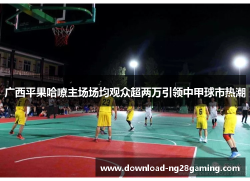 广西平果哈嘹主场场均观众超两万引领中甲球市热潮