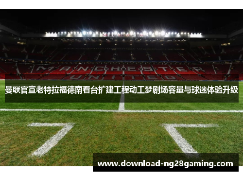 曼联官宣老特拉福德南看台扩建工程动工梦剧场容量与球迷体验升级 曼联官宣老特拉福德南看台扩建工程动工梦剧场容量与球迷体验升级