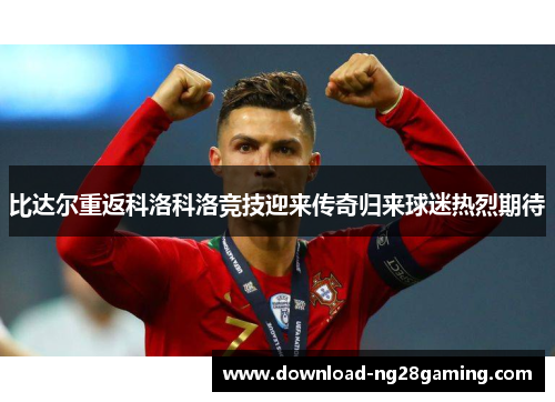 比达尔重返科洛科洛竞技迎来传奇归来球迷热烈期待 比达尔重返科洛科洛竞技迎来传奇归来球迷热烈期待