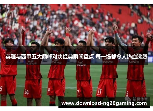 英超与西甲五大巅峰对决经典瞬间盘点 每一场都令人热血沸腾