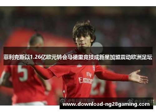 菲利克斯以1.26亿欧元转会马德里竞技成新星加盟震动欧洲足坛