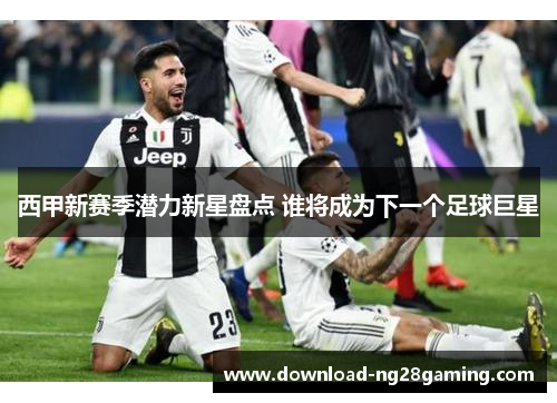 西甲新赛季潜力新星盘点 谁将成为下一个足球巨星