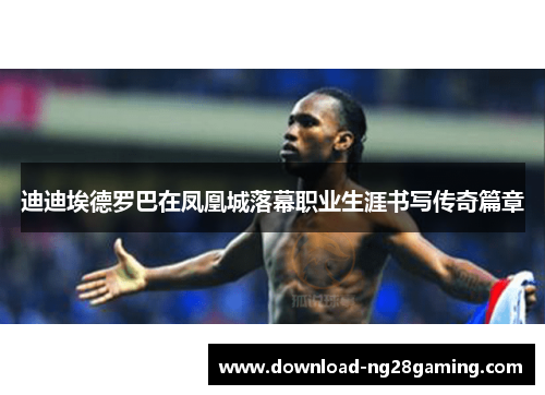 迪迪埃德罗巴在凤凰城落幕职业生涯书写传奇篇章 迪迪埃德罗巴在凤凰城落幕职业生涯书写传奇篇章