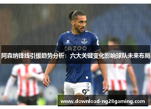 阿森纳锋线引援趋势分析:六大关键变化影响球队未来布局 阿森纳锋线引援趋势分析:六大关键变化影响球队未来布局