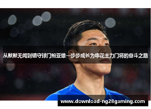 从默默无闻到镇守球门鲍亚雄一步步成长为申花主力门将的奋斗之路 从默默无闻到镇守球门鲍亚雄一步步成长为申花主力门将的奋斗之路