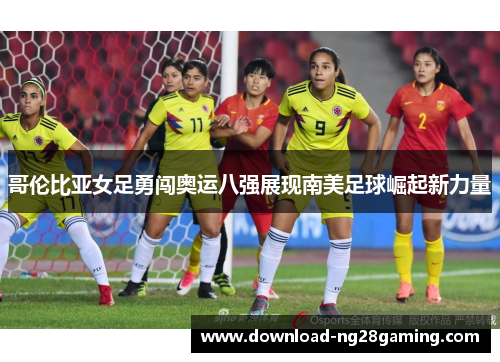 哥伦比亚女足勇闯奥运八强展现南美足球崛起新力量 哥伦比亚女足勇闯奥运八强展现南美足球崛起新力量